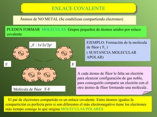 Átomos de NO METAL (Se estabilizan compartiendo electrones) ENLACE COVALENTE A cada átomo de flúor le falta un electrón para alcanzar configuración de gas noble, para conseguirlo comparte un electrón con el otro átomo de flúor formando una molécula . EJEMPLO: Formación de la molécula de flúor ( F 2  )  ( SUSTANCIA MOLECULAR APOLAR )   Molécula de flúor  F-F El par de electrones compartido es un enlace covalente. Entre átomos iguales la compartición es perfecta pero si son diferentes el más electronegativo tiene los electrones más tiempo consigo lo que origina  MOLÉCULAS POLARES PUEDEN FORMAR  MOLÉCULAS   Grupos pequeños de átomos unidos por enlace covalente 9  F : 1s 2 2s 2 2p 5   F F 