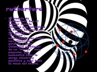 rutherford
• El modelo de
Rutherford fue el
primer modelo
atómico que consideró
al átomo formado por
dos partes: la
"corteza",
constituida por todos
sus electrones,
girando a gran
velocidad alrededor
de un "núcleo", muy
pequeño, que
concentra toda la
carga eléctrica
positiva y casi toda
la masa del átomo.
 