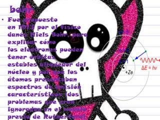 bohr
• Fue propuesto
en 1913 por el físico
danés Niels Bohr, para
explicar cómo
los electrones pueden
tener órbitas
estables alrededor del
núcleo y por qué los
átomos presentaban
espectros de emisión
característicos (dos
problemas que eran
ignorados en el modelo
previo de Rutherford).
 