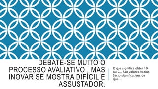 DEBATE-SE MUITO O 
PROCESSO AVALIATIVO , MAS 
INOVAR SE MOSTRA DIFÍCIL E 
ASSUSTADOR. 
O que significa obter 10 
ou 5... São valores vazios. 
Serão significativos de 
que.... 
 