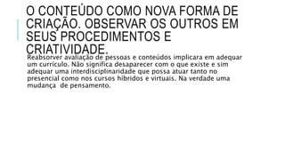 O CONTEÚDO COMO NOVA FORMA DE 
CRIAÇÃO. OBSERVAR OS OUTROS EM 
SEUS PROCEDIMENTOS E 
CRIATIVIDADE. 
Reabsorver avaliação de pessoas e conteúdos implicara em adequar 
um currículo. Não significa desaparecer com o que existe e sim 
adequar uma interdisciplinaridade que possa atuar tanto no 
presencial como nos cursos híbridos e virtuais. Na verdade uma 
mudança de pensamento. 
 