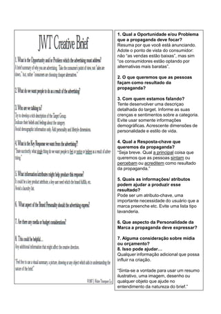 1. Qual a Oportunidade e/ou Problema
que a propaganda deve focar?
Resuma por que você está anunciando.
Adote o ponto de vista do consumidor:
não “as vendas estão baixas”, mas sim
“os consumidores estão optando por
alternativas mais baratas”.

2. O que queremos que as pessoas
façam como resultado da
propaganda?

3. Com quem estamos falando?
Tente desenvolver uma descriçao
detalhada do target. Informe as suas
crenças e sentimentos sobre a categoria.
Evite usar somente informações
demográficas. Acrescente dimensões de
personalidade e estilo de vida.

4. Qual a Resposta-chave que
queremos da propaganda?
“Seja breve. Qual a principal coisa que
queremos que as pessoas sintam ou
percebam ou acreditem como resultado
da propaganda.”

5. Quais as informações/ atributos
podem ajudar a produzir esse
resultado?
Pode ser um atributo-chave, uma
importante necessidade do usuário que a
marca preenche etc. Evite uma lista tipo
lavanderia.

6. Que aspecto da Personalidade da
Marca a propaganda deve expressar?

7. Alguma consideração sobre mídia
ou orçamento?
8. Isso pode ajudar…
Qualquer informação adicional que possa
influir na criação.

“Sinta-se a vontade para usar um resumo
ilustrativo, uma imagem, desenho ou
qualquer objeto que ajude no
entendimento da natureza do brief.”
 
