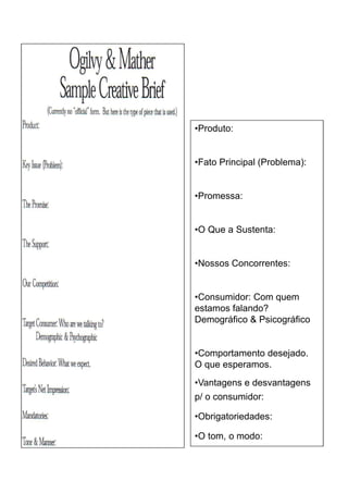 •Produto:


•Fato Principal (Problema):


•Promessa:


•O Que a Sustenta:


•Nossos Concorrentes:


•Consumidor: Com quem
estamos falando?
Demográfico & Psicográfico


•Comportamento desejado.
O que esperamos.
•Vantagens e desvantagens
p/ o consumidor:

•Obrigatoriedades:

•O tom, o modo:
 