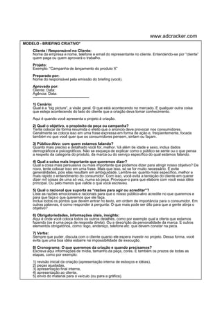 www.adcracker.com
MODELO - BRIEFING CRIATIVO*
    Cliente / Responsável no Cliente:
    Nome da empresa e nome, telefone e email do representante no cliente. Entendendo-se por “cliente”
    quem paga ou quem aprovará o trabalho.
    Projeto:
    Exemplo: “Campanha de lançamento do produto X”
    Preparado por:
    Nome do responsável pela emissão do briefing (você).
    Aprovado por:
    Cliente: Data:
    Agência: Data:
    ---------------------------------------------
    1) Cenário:
    Qual é a “big picture”, a visão geral. O que está acontecendo no mercado. E qualquer outra coisa
    que esteja acontecendo do lado do cliente que a criação deva tomar conhecimento.
    Aqui é quando você apresenta o projeto à criação.
    2) Qual o objetivo, o propósito da peça ou campanha?
    Tente colocar de forma resumida o efeito que o anúncio deve provocar nos consumidores.
    Geralmente se coloca isso em uma frase expressa em forma de ação e, freqüentemente, focada
    também no que você quer que os consumidores pensem, sintam ou façam.
    3) Público-Alvo: com quem estamos falando?
    Quanto mais preciso e detalhado você for, melhor. Vá além de idade e sexo, inclua dados
    demográficos e psicográficos. Não se esqueça de explicar como o público se sente ou o que pensa
    a respeito da categoria do produto, da marca ou do serviço específico do qual estamos falando.
    4) Qual a coisa mais importante que queremos dizer?
    Qual a coisa mais persuasiva ou mais importante que podemos dizer para atingir nosso objetivo? De
    novo, tente colocar isso em uma frase. Mais que isso, só se for muito necessário. E evite
    generalidades, pois elas resultam em ambiguidade. Lembre-se: quanto mais específico, melhor e
    mais rápido o entendimento do consumidor. Com isso, você evita a tentação do cliente em querer
    dizer mil coisas de uma só vez, numa só peça. Provoque-o para que elabore com você essa idéia
    principal. Ou pelo menos que valide o que você escreveu.
    5) Qual o racional que suporta as “razões para agir ou acreditar”?
    Liste as razões emocionais e racionais para que o nosso público-alvo acredite no que queremos e
    para que faça o que queremos que ele faça.
    Inclua todos os pontos que devem entrar no texto, em ordem de importância para o consumidor. Em
    outras palavras, é como responder à pergunta: O que mais pode ser dito para que a gente atinja o
    objetivo?
    6) Obrigatoriedades, informações úteis, insights:
    Aqui é onde você coloca todos os outros detalhes, como por exemplo qual a oferta que estamos
    fazendo (se é uma peça de resposta direta). Ou a descrição da personalidade da marca. E outros
    elementos obrigatórios, como: logo, endereço, telefone etc. que devem constar na peca.
    7) Verba:
    Sempre que puder, discuta com o cliente quanto ele espera investir no projeto. Dessa forma, você
    evita que uma boa idéia esbarre na impossibilidade de execução.
    8) Cronograma: O que queremos da criação e quando precisamos?
    Escreva aqui informações de mídia, tamanho da peça, cores. E também os prazos de todas as
    etapas, como por exemplo:
    1) revisão inicial da criação (apresentação interna de esboços e idéias),
    2) peças ajustadas,
    3) apresentação final interna,
    4) apresentação ao cliente,
    5) envio do material para o veículo (ou para a gráfica).
 
