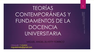 TEORÍAS
CONTEMPORÁNEAS Y
FUNDAMENTOS DE LA
DOCENCIA
UNIVERSITARIA
MIGUEL ANGEL ZILVETTY TORRICO
CELULAR: 71504000
miguelzilvetty@gmail.com
1
 