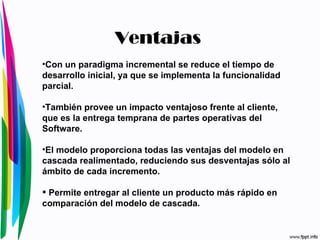 Con un paradigma incremental se reduce el tiempo de desarrollo inicial, ya que se implementa la funcionalidad parcial.  También provee un impacto ventajoso frente al cliente, que es la entrega temprana de partes operativas del Software.  El modelo proporciona todas las ventajas del modelo en cascada realimentado, reduciendo sus desventajas sólo al ámbito de cada incremento.  Permite entregar al cliente un producto más rápido en comparación del modelo de cascada.  Ventajas 