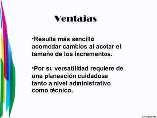 Resulta más sencillo acomodar cambios al acotar el tamaño de los incrementos.  Por su versatilidad requiere de una planeación cuidadosa tanto a nivel administrativo como técnico.  Ventajas 