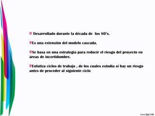 Desarrollado durante la década de  los 80’s. Es una extensión del modelo cascada. Se basa en una estrategia para reducir el riesgo del proyecto en áreas de incertidumbre. Enfatiza ciclos de trabajo , de los cuales estudia si hay un riesgo antes de proceder al siguiente ciclo 