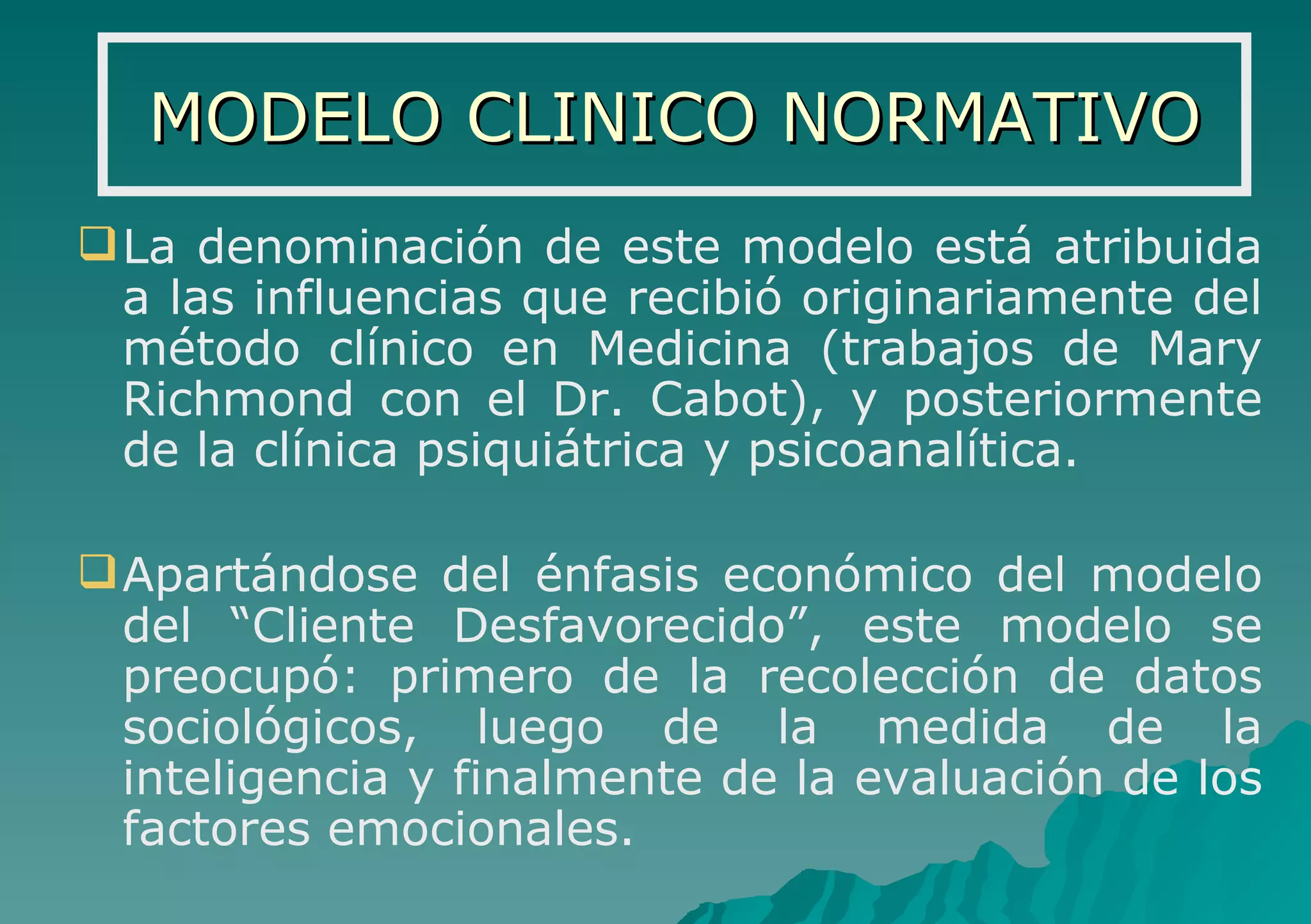MODELO CLINICO NORMATIVO La denominación de este modelo está atribuida a las influencias que recibió originariamente del método clínico en Medicina (trabajos de Mary Richmond con el Dr. Cabot), y posteriormente de la clínica psiquiátrica y psicoanalítica. Apartándose del énfasis económico del modelo del “Cliente Desfavorecido”, este modelo se preocupó: primero de la recolección de datos sociológicos, luego de la medida de la inteligencia y finalmente de la evaluación de los factores emocionales. 