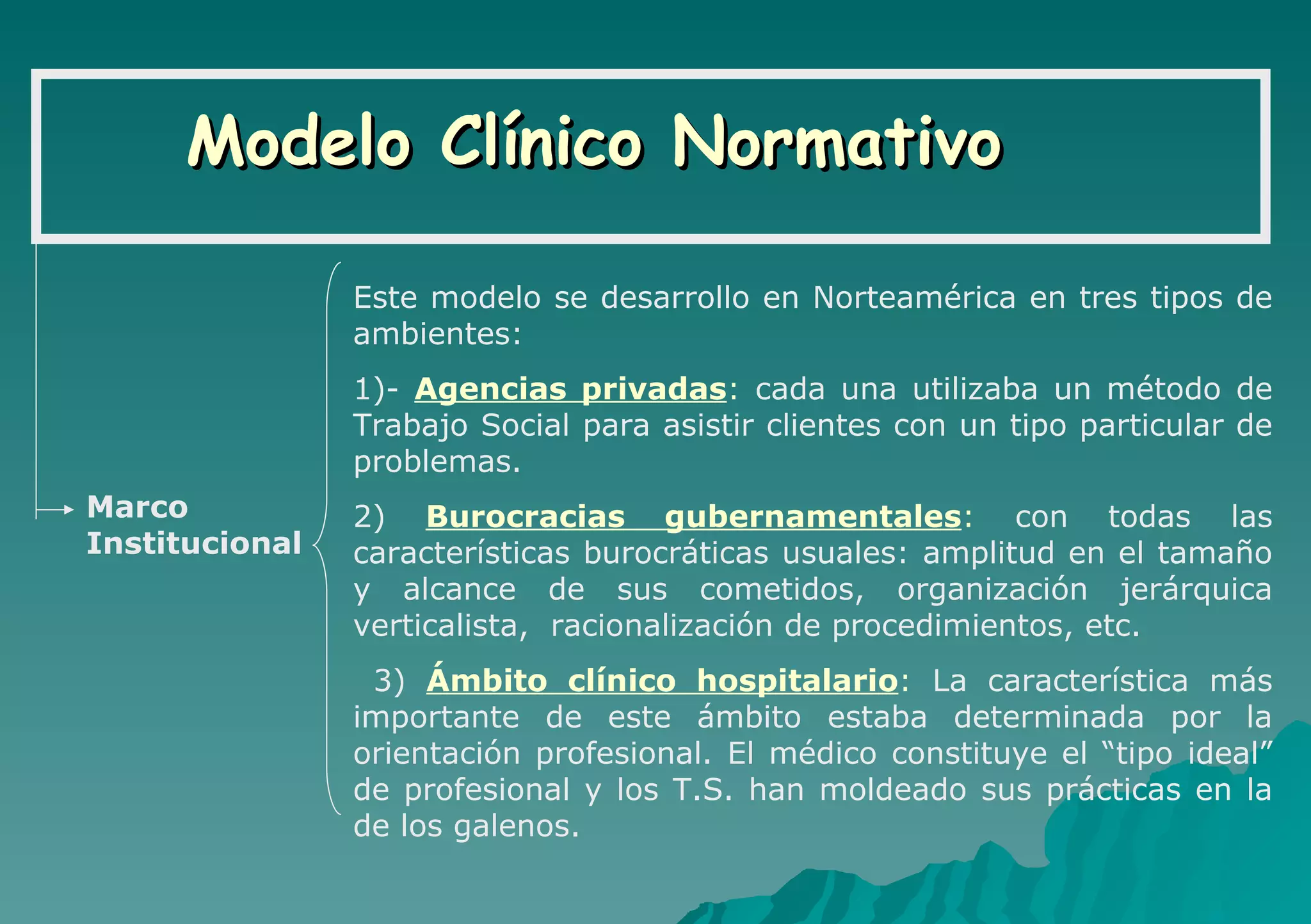 Modelo Clínico Normativo Marco  Institucional Este modelo se desarrollo en Norteamérica en tres tipos de ambientes:  1)-  Agencias privadas :  cada una utilizaba un método de Trabajo Social para asistir clientes con un tipo particular de problemas.  2)  Burocracias gubernamentales :  con todas las características burocráticas usuales: amplitud en el tamaño y alcance de sus cometidos, organización jerárquica verticalista,  racionalización de procedimientos, etc.  3)  Ámbito clínico hospitalario :  La característica más importante de este ámbito estaba determinada por la orientación profesional. El médico constituye el “tipo ideal” de profesional y los T.S. han moldeado sus prácticas en la de los galenos. 