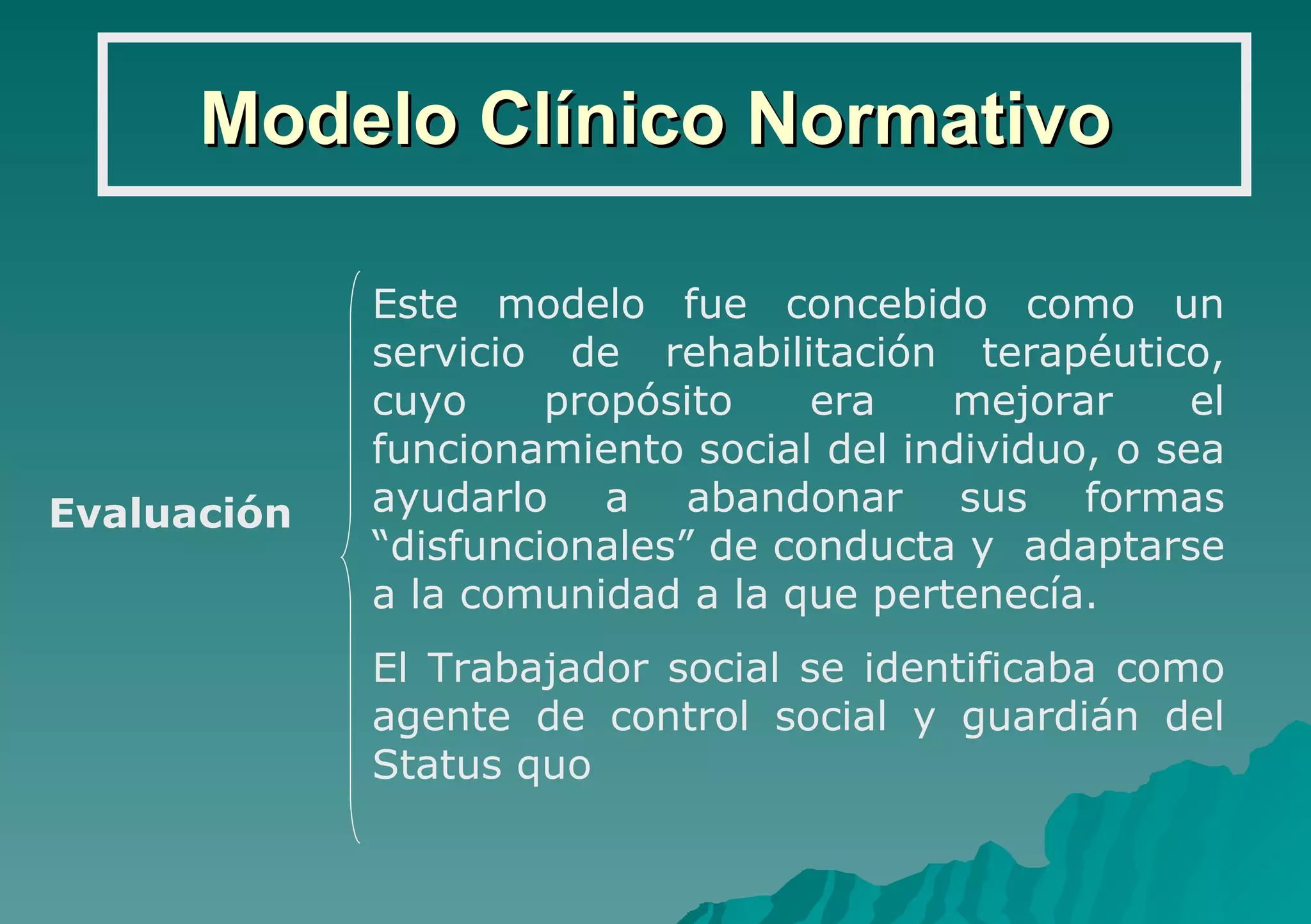 Modelo Clínico Normativo Este modelo fue concebido como un servicio de rehabilitación terapéutico, cuyo propósito era mejorar el funcionamiento social del individuo, o sea ayudarlo a abandonar sus formas “disfuncionales” de conducta y  adaptarse a la comunidad a la que pertenecía. El Trabajador social se identificaba como agente de control social y guardián del Status quo Evaluación 