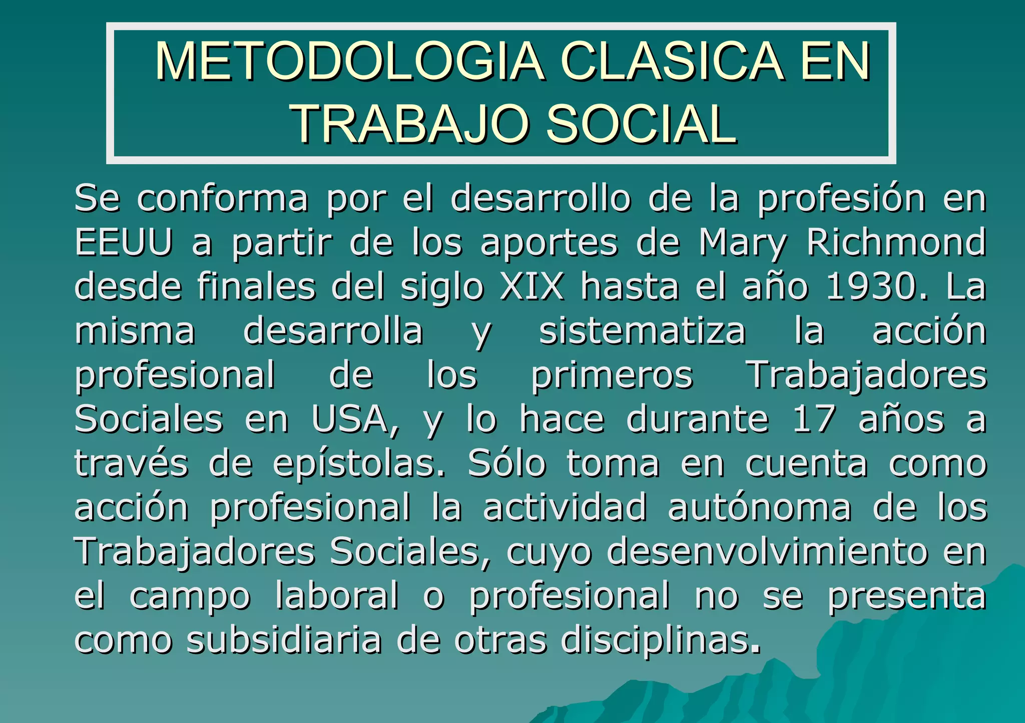 METODOLOGIA CLASICA EN TRABAJO SOCIAL Se conforma por el desarrollo de la profesión en EEUU a partir de los aportes de Mary Richmond desde finales del siglo XIX hasta el año 1930. La misma desarrolla y sistematiza la acción profesional de los primeros Trabajadores Sociales en USA, y lo hace durante 17 años a través de epístolas. Sólo toma en cuenta como acción profesional la actividad autónoma de los Trabajadores Sociales, cuyo desenvolvimiento en el campo laboral o profesional no se presenta como subsidiaria de otras disciplinas . 