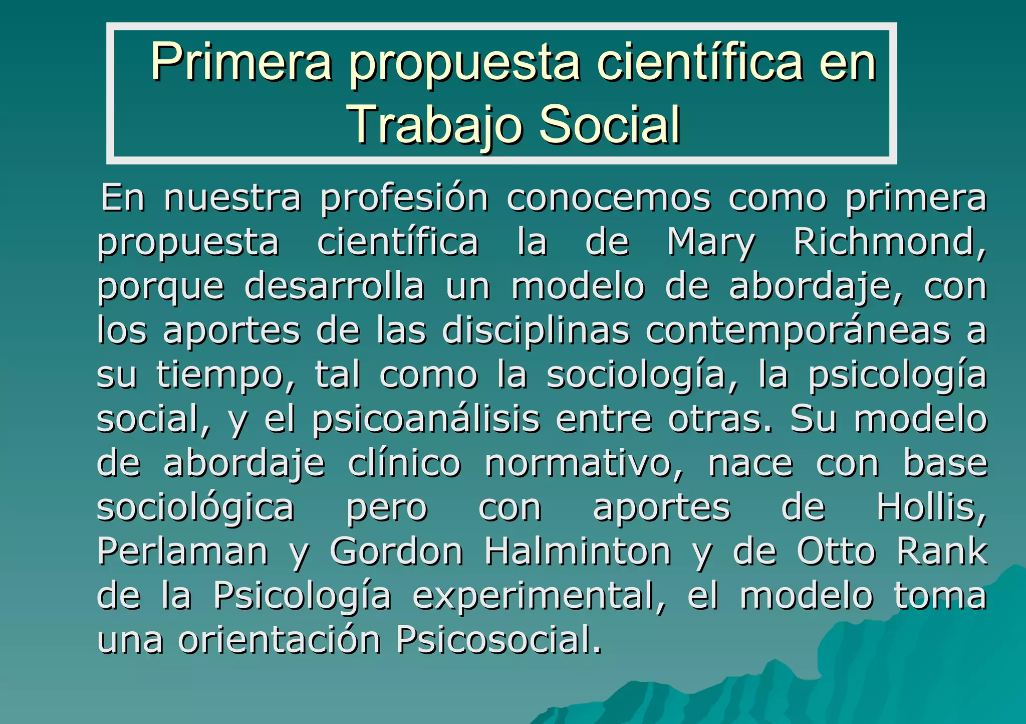 Primera propuesta científica en Trabajo Social En nuestra profesión conocemos como primera propuesta científica la de Mary Richmond, porque desarrolla un modelo de abordaje, con los aportes de las disciplinas contemporáneas a su tiempo, tal como la sociología, la psicología social, y el psicoanálisis entre otras. Su modelo de abordaje clínico normativo, nace con base sociológica pero con aportes de Hollis, Perlaman y Gordon Halminton y de Otto Rank de la Psicología experimental, el modelo toma una orientación Psicosocial. 