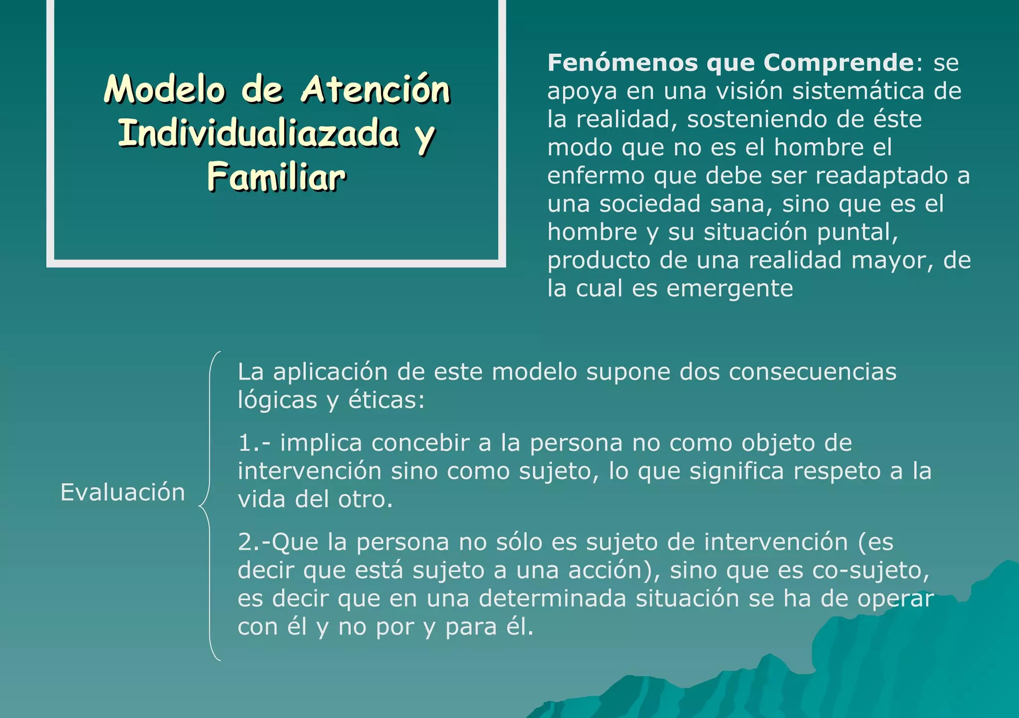 Modelo de Atención Individualiazada y Familiar Fenómenos que Comprende : se apoya en una visión sistemática de la realidad, sosteniendo de éste modo que no es el hombre el enfermo que debe ser readaptado a una sociedad sana, sino que es el hombre y su situación puntal, producto de una realidad mayor, de la cual es emergente Evaluación La aplicación de este modelo supone dos consecuencias lógicas y éticas: 1.- implica concebir a la persona no como objeto de intervención sino como sujeto, lo que significa respeto a la vida del otro. 2.-Que la persona no sólo es sujeto de intervención (es decir que está sujeto a una acción), sino que es co-sujeto, es decir que en una determinada situación se ha de operar con él y no por y para él. 