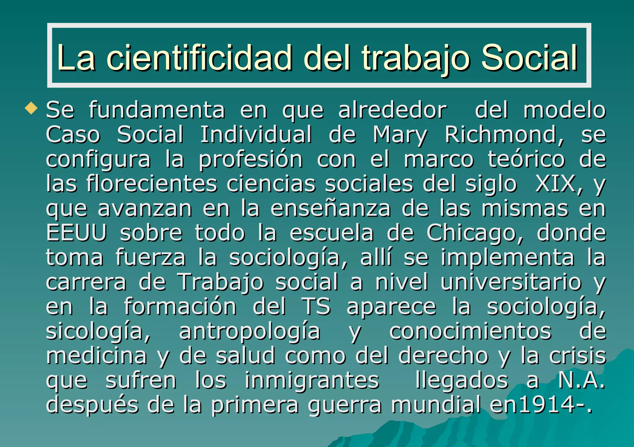 La cientificidad del trabajo Social Se fundamenta en que alrededor  del modelo Caso Social Individual de Mary Richmond, se configura la profesión con el marco teórico de las florecientes ciencias sociales del siglo  XIX, y que avanzan en la enseñanza de las mismas en EEUU sobre todo la escuela de Chicago, donde toma fuerza la sociología, allí se implementa la carrera de Trabajo social a nivel universitario y en la formación del TS aparece la sociología, sicología, antropología y conocimientos de medicina y de salud como del derecho y la crisis que sufren los inmigrantes  llegados a N.A. después de la primera guerra mundial en1914-. 