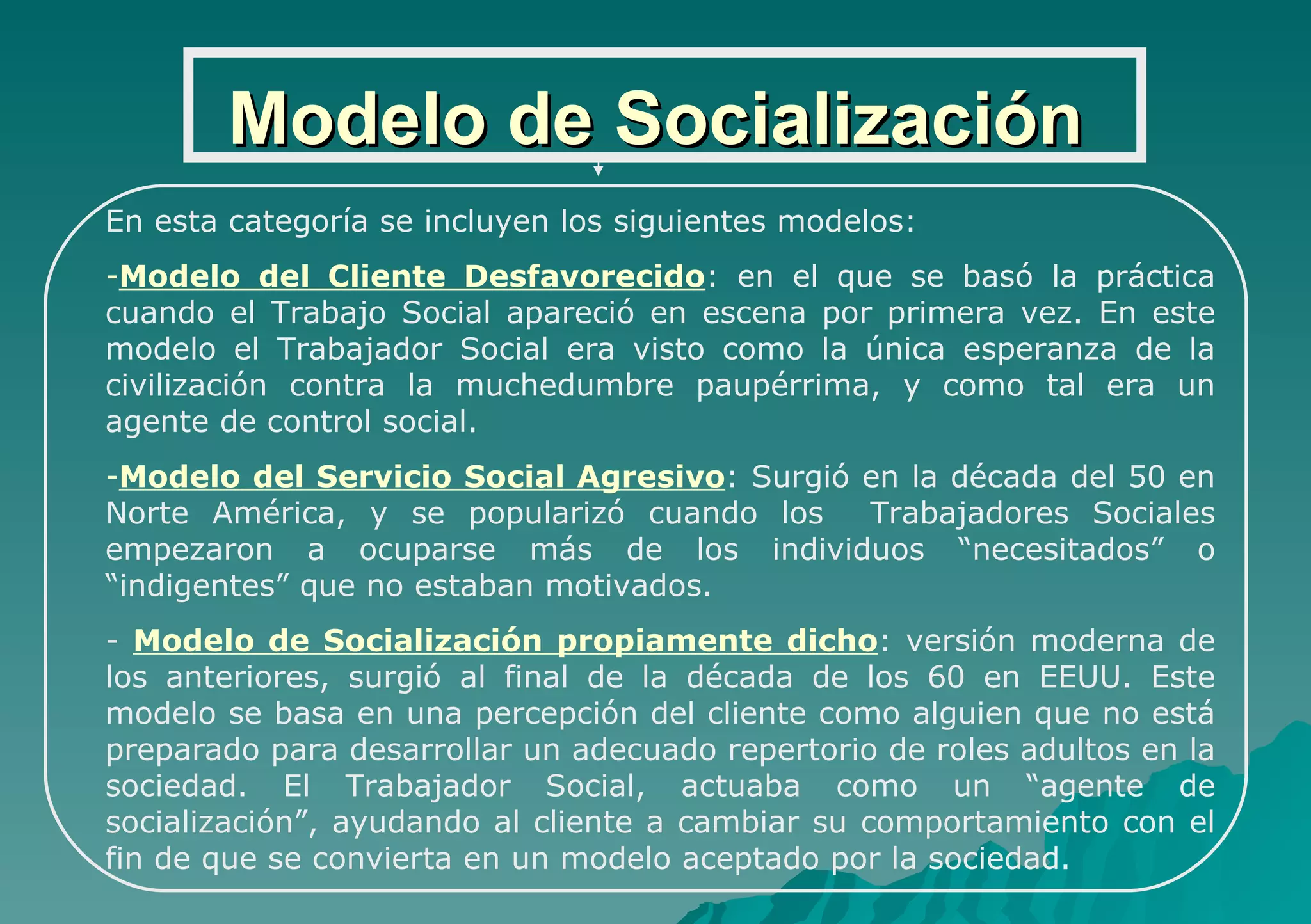 Modelo de Socialización En esta categoría se incluyen los siguientes modelos: Modelo del Cliente Desfavorecido : en el que se basó la práctica cuando el Trabajo Social apareció en escena por primera vez. En este modelo el Trabajador Social era visto como la única esperanza de la civilización contra la muchedumbre paupérrima, y como tal era un agente de control social. Modelo del Servicio Social Agresivo : Surgió en la década del 50 en Norte América, y se popularizó cuando los  Trabajadores Sociales empezaron a ocuparse más de los individuos “necesitados” o “indigentes” que no estaban motivados. Modelo de Socialización propiamente dicho : versión moderna de los anteriores, surgió al final de la década de los 60 en EEUU. Este modelo se basa en una percepción del cliente como alguien que no está preparado para desarrollar un adecuado repertorio de roles adultos en la sociedad. El Trabajador Social, actuaba como un “agente de socialización”, ayudando al cliente a cambiar su comportamiento con el fin de que se convierta en un modelo aceptado por la sociedad. 