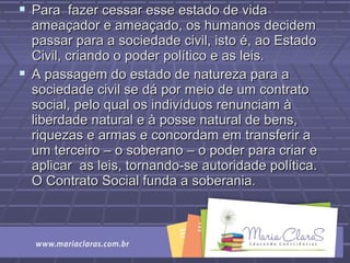  Para fazer cessar esse estado de vidaPara fazer cessar esse estado de vida
ameaçador e ameaçado, os humanos decidemameaçador e ameaçado, os humanos decidem
passar para a sociedade civil, isto é, ao Estadopassar para a sociedade civil, isto é, ao Estado
Civil, criando o poder político e as leis.Civil, criando o poder político e as leis.
 A passagem do estado de natureza para aA passagem do estado de natureza para a
sociedade civil se dá por meio de um contratosociedade civil se dá por meio de um contrato
social, pelo qual os indivíduos renunciam àsocial, pelo qual os indivíduos renunciam à
liberdade natural e à posse natural de bens,liberdade natural e à posse natural de bens,
riquezas e armas e concordam em transferir ariquezas e armas e concordam em transferir a
um terceiro – o soberano – o poder para criar eum terceiro – o soberano – o poder para criar e
aplicar as leis, tornando-se autoridade política.aplicar as leis, tornando-se autoridade política.
O Contrato Social funda a soberania.O Contrato Social funda a soberania.
 