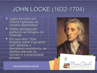 JOHN LOCKE (1632-1704)JOHN LOCKE (1632-1704)
 Inglês formado emInglês formado em
Oxford ingressou naOxford ingressou na
carreira diplomáticacarreira diplomática
 Sofreu perseguiçãoSofreu perseguição
política e se refugiou napolítica e se refugiou na
Holanda.Holanda.
 Em sua obra “DoisEm sua obra “Dois
tratados sobre o governotratados sobre o governo
civil” defende ocivil” defende o
liberalismo econômico, osliberalismo econômico, os
direitos naturais dodireitos naturais do
homem e a propriedadehomem e a propriedade
privada.privada.
 