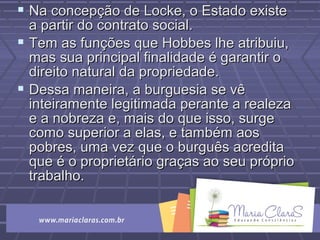  Na concepção de Locke, o Estado existeNa concepção de Locke, o Estado existe
a partir do contrato social.a partir do contrato social.
 Tem as funções que Hobbes lhe atribuiu,Tem as funções que Hobbes lhe atribuiu,
mas sua principal finalidade é garantir omas sua principal finalidade é garantir o
direito natural da propriedade.direito natural da propriedade.
 Dessa maneira, a burguesia se vêDessa maneira, a burguesia se vê
inteiramente legitimada perante a realezainteiramente legitimada perante a realeza
e a nobreza e, mais do que isso, surgee a nobreza e, mais do que isso, surge
como superior a elas, e também aoscomo superior a elas, e também aos
pobres, uma vez que o burguês acreditapobres, uma vez que o burguês acredita
que é o proprietário graças ao seu próprioque é o proprietário graças ao seu próprio
trabalho.trabalho.
 