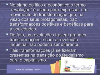  No plano político e econômico o termoNo plano político e econômico o termo
“revolução” é usado para expressar um“revolução” é usado para expressar um
movimento de transformação que, namovimento de transformação que, na
visão dos seus protagonistas, trazvisão dos seus protagonistas, traz
transformações positivas e benéficas paratransformações positivas e benéficas para
a sociedades.a sociedades.
 De fato, as revoluções trazem grandesDe fato, as revoluções trazem grandes
transformações e com a revoluçãotransformações e com a revolução
industrial não poderia ser diferente.industrial não poderia ser diferente.
 Tais transformações já se fizeramTais transformações já se fizeram
presentes na transição do feudalismopresentes na transição do feudalismo
para o capitalismo.para o capitalismo.
 