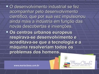  O desenvolvimento industrial se fezO desenvolvimento industrial se fez
acompanhar pelo desenvolvimentoacompanhar pelo desenvolvimento
científico, que por sua vez impulsionoucientífico, que por sua vez impulsionou
ainda mais a indústria em função dasainda mais a indústria em função das
novas descobertas e invenções.novas descobertas e invenções.
 Os centros urbanos europeusOs centros urbanos europeus
respirava-se desenvolvimento erespirava-se desenvolvimento e
acreditava-se que a tecnologia e aacreditava-se que a tecnologia e a
máquina resolveriam todos osmáquina resolveriam todos os
problemas dos homens.problemas dos homens.
 