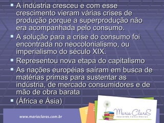  A indústria cresceu e com esseA indústria cresceu e com esse
crescimento vieram várias crises decrescimento vieram várias crises de
produção porque a superprodução nãoprodução porque a superprodução não
era acompanhada pelo consumo.era acompanhada pelo consumo.
 A solução para a crise do consumo foiA solução para a crise do consumo foi
encontrada no neocolonialismo, ouencontrada no neocolonialismo, ou
imperialismo do século XIX.imperialismo do século XIX.
 Representou nova etapa do capitalismoRepresentou nova etapa do capitalismo
 As nações européias saíram em busca deAs nações européias saíram em busca de
matérias primas para sustentar asmatérias primas para sustentar as
indústria, de mercado consumidores e deindústria, de mercado consumidores e de
mão de obra baratamão de obra barata
 (África e Ásia)(África e Ásia)
 
