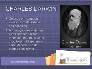 CHARLES DARWINCHARLES DARWIN
 Colocou em xeque asColocou em xeque as
idéias da imutabilidadeidéias da imutabilidade
das espécies.das espécies.
 A formação dos sistemasA formação dos sistemas
vivos começou a servivos começou a ser
entendida não mais comoentendida não mais como
criação simultânea, mascriação simultânea, mas
como decorrência decomo decorrência de
etapas sucessivasetapas sucessivas
 
