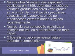  Na sua obra “A origem das espécies”,Na sua obra “A origem das espécies”,
publicada em 1859, defendeu a noção depublicada em 1859, defendeu a noção de
variação gradual dos seres vivos graçasvariação gradual dos seres vivos graças
ao acúmulo de modificações pequenas,ao acúmulo de modificações pequenas,
sucessivas e favoráveis, e não porsucessivas e favoráveis, e não por
modificações extraordinárias surgidasmodificações extraordinárias surgidas
repentinamente.repentinamente.
 Núcleo da sua concepção evolutiva: aNúcleo da sua concepção evolutiva: a
seleção natural, ou a persistência do maisseleção natural, ou a persistência do mais
capaz.capaz.
 O liberalismo apoia-se nessa ideia eO liberalismo apoia-se nessa ideia e
defende a competição.defende a competição.
 