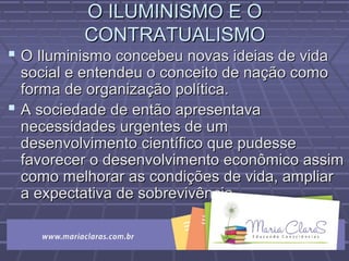 O ILUMINISMO E OO ILUMINISMO E O
CONTRATUALISMOCONTRATUALISMO
 O Iluminismo concebeu novas ideias de vidaO Iluminismo concebeu novas ideias de vida
social e entendeu o conceito de nação comosocial e entendeu o conceito de nação como
forma de organização política.forma de organização política.
 A sociedade de então apresentavaA sociedade de então apresentava
necessidades urgentes de umnecessidades urgentes de um
desenvolvimento científico que pudessedesenvolvimento científico que pudesse
favorecer o desenvolvimento econômico assimfavorecer o desenvolvimento econômico assim
como melhorar as condições de vida, ampliarcomo melhorar as condições de vida, ampliar
a expectativa de sobrevivênciaa expectativa de sobrevivência
 