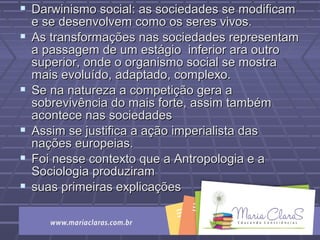  Darwinismo social: as sociedades se modificamDarwinismo social: as sociedades se modificam
e se desenvolvem como os seres vivos.e se desenvolvem como os seres vivos.
 As transformações nas sociedades representamAs transformações nas sociedades representam
a passagem de um estágio inferior ara outroa passagem de um estágio inferior ara outro
superior, onde o organismo social se mostrasuperior, onde o organismo social se mostra
mais evoluído, adaptado, complexo.mais evoluído, adaptado, complexo.
 Se na natureza a competição gera aSe na natureza a competição gera a
sobrevivência do mais forte, assim tambémsobrevivência do mais forte, assim também
acontece nas sociedadesacontece nas sociedades
 Assim se justifica a ação imperialista dasAssim se justifica a ação imperialista das
nações europeias.nações europeias.
 Foi nesse contexto que a Antropologia e aFoi nesse contexto que a Antropologia e a
Sociologia produziramSociologia produziram
 suas primeiras explicaçõessuas primeiras explicações
 