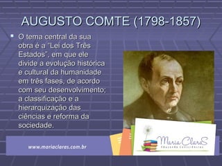 AUGUSTO COMTE (1798-1857)AUGUSTO COMTE (1798-1857)
 O tema central da suaO tema central da sua
obra é a “Lei dos Trêsobra é a “Lei dos Três
Estados”, em que eleEstados”, em que ele
divide a evolução históricadivide a evolução histórica
e cultural da humanidadee cultural da humanidade
em três fases, de acordoem três fases, de acordo
com seu desenvolvimento;com seu desenvolvimento;
a classificação e aa classificação e a
hierarquização dashierarquização das
ciências e reforma daciências e reforma da
sociedade.sociedade.
 