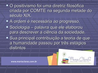  O positivismo foi uma diretriz filosóficaO positivismo foi uma diretriz filosófica
criada por COMTE na segunda metade docriada por COMTE na segunda metade do
século XIX.século XIX.
 A ordem é necessária ao progresso.A ordem é necessária ao progresso.
 Sociologia – palavra que ele elaborouSociologia – palavra que ele elaborou
para descrever a ciência da sociedade.para descrever a ciência da sociedade.
 Sua principal contribuição a teoria de queSua principal contribuição a teoria de que
a humanidade passou por três estágiosa humanidade passou por três estágios
distintosdistintos
 