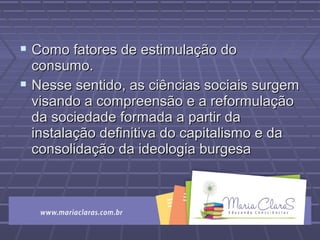  Como fatores de estimulação doComo fatores de estimulação do
consumo.consumo.
 Nesse sentido, as ciências sociais surgemNesse sentido, as ciências sociais surgem
visando a compreensão e a reformulaçãovisando a compreensão e a reformulação
da sociedade formada a partir dada sociedade formada a partir da
instalação definitiva do capitalismo e dainstalação definitiva do capitalismo e da
consolidação da ideologia burgesaconsolidação da ideologia burgesa
 