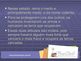  Nesse estado, reina o medo e,Nesse estado, reina o medo e,
principalmente medo: o da morte violenta.principalmente medo: o da morte violenta.
 Para se protegerem uns dos outros, osPara se protegerem uns dos outros, os
humanos inventaram as armas ehumanos inventaram as armas e
cercaram as terra que ocupavam.cercaram as terra que ocupavam.
 Essas duas atitudes são inúteis, poisEssas duas atitudes são inúteis, pois
sempre haverá alguém mais forte quesempre haverá alguém mais forte que
vencerá o mais fraco e ocupará as terrasvencerá o mais fraco e ocupará as terras
cercadas.cercadas.
 