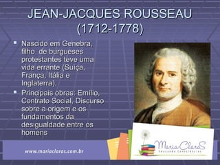 JEAN-JACQUES ROUSSEAUJEAN-JACQUES ROUSSEAU
(1712-1778)(1712-1778)
 Nascido em Genebra,Nascido em Genebra,
filho de burguesesfilho de burgueses
protestantes teve umaprotestantes teve uma
vida errante (Suíça,vida errante (Suíça,
França, Itália eFrança, Itália e
Inglaterra).Inglaterra).
 Principais obras: Emílio,Principais obras: Emílio,
Contrato Social, DiscursoContrato Social, Discurso
sobre a origem e ossobre a origem e os
fundamentos dafundamentos da
desigualdade entre osdesigualdade entre os
homenshomens
 