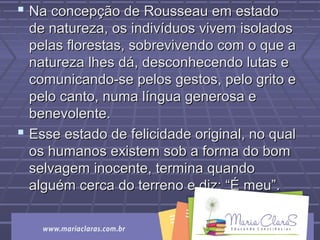  Na concepção de Rousseau em estadoNa concepção de Rousseau em estado
de natureza, os indivíduos vivem isoladosde natureza, os indivíduos vivem isolados
pelas florestas, sobrevivendo com o que apelas florestas, sobrevivendo com o que a
natureza lhes dá, desconhecendo lutas enatureza lhes dá, desconhecendo lutas e
comunicando-se pelos gestos, pelo grito ecomunicando-se pelos gestos, pelo grito e
pelo canto, numa língua generosa epelo canto, numa língua generosa e
benevolente.benevolente.
 Esse estado de felicidade original, no qualEsse estado de felicidade original, no qual
os humanos existem sob a forma do bomos humanos existem sob a forma do bom
selvagem inocente, termina quandoselvagem inocente, termina quando
alguém cerca do terreno e diz: “É meu”.alguém cerca do terreno e diz: “É meu”.
 