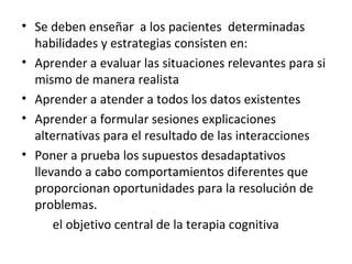 Se deben enseñar  a los pacientes  determinadas habilidades y estrategias consisten en: Aprender a evaluar las situaciones relevantes para si mismo de manera realista Aprender a atender a todos los datos existentes Aprender a formular sesiones explicaciones  alternativas para el resultado de las interacciones Poner a prueba los supuestos desadaptativos  llevando a cabo comportamientos diferentes que proporcionan oportunidades para la resolución de problemas. el objetivo central de la terapia cognitiva 