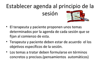 Establecer agenda al principio de la sesión El terapeuta y paciente proponen unos temas determinados por la agenda de cada sesión que se fijan al comienzo de esta. Terapeuta y paciente deben estar de acuerdo  el los objetivos específicos de la sesión. Los temas a tratar deben formularse en términos concretos y precisos.(pensamientos  automáticos) 