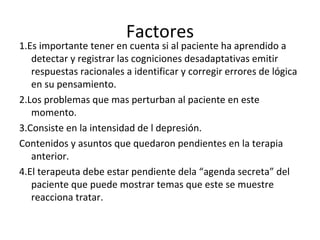Factores 1.Es importante tener en cuenta si al paciente ha aprendido a detectar y registrar las cogniciones desadaptativas emitir respuestas racionales a identificar y corregir errores de lógica en su pensamiento. 2.Los problemas que mas perturban al paciente en este momento. 3.Consiste en la intensidad de l depresión. Contenidos y asuntos que quedaron pendientes en la terapia anterior. 4.El terapeuta debe estar pendiente dela “agenda secreta” del paciente que puede mostrar temas que este se muestre reacciona tratar. 