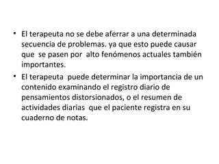 El terapeuta no se debe aferrar a una determinada secuencia de problemas. ya que esto puede causar que  se pasen por  alto fenómenos actuales también importantes. El terapeuta  puede determinar la importancia de un contenido examinando el registro diario de pensamientos distorsionados, o el resumen de actividades diarias  que el paciente registra en su cuaderno de notas. 