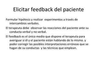 Elicitar feedback del paciente Formular hipótesis y realizar  experimentos a través de intercambios verbales. El terapeuta debe  observar las reacciones del paciente ante su conducta verbal y no verbal. El feedback es el único medio que dispone el terapeuta para averiguar si él y el paciente están hablando de lo mismo. y poder corregir las posibles interpretaciones erróneas que se hagan de su conductas  y las técnicas que emplean. 