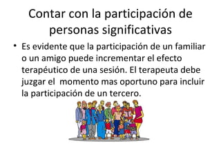 Contar con la participación de personas significativas Es evidente que la participación de un familiar o un amigo puede incrementar el efecto terapéutico de una sesión. El terapeuta debe juzgar el  momento mas oportuno para incluir la participación de un tercero. 