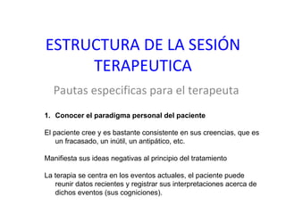 ESTRUCTURA DE LA SESIÓN TERAPEUTICA Pautas especificas para el terapeuta Conocer el paradigma personal del paciente El paciente cree y es bastante consistente en sus creencias, que es un fracasado, un inútil, un antipático, etc. Manifiesta sus ideas negativas al principio del tratamiento La terapia se centra en los eventos actuales, el paciente puede reunir datos recientes y registrar sus interpretaciones acerca de dichos eventos (sus cogniciones).  