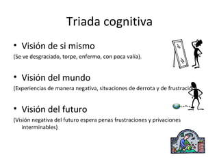 Triada cognitiva Visión de si mismo (Se ve desgraciado, torpe, enfermo, con poca valía). Visión del mundo (Experiencias de manera negativa, situaciones de derrota y de frustración) Visión del futuro (Visión negativa del futuro espera penas frustraciones y privaciones interminables) 