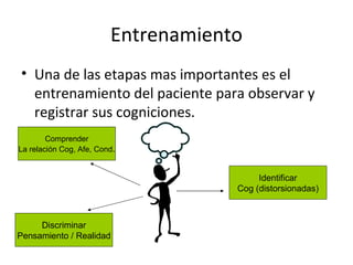 Entrenamiento Una de las etapas mas importantes es el entrenamiento del paciente para observar y registrar sus cogniciones. Discriminar Pensamiento / Realidad Comprender La relación Cog, Afe, Cond . Identificar Cog (distorsionadas) 