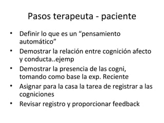 Pasos terapeuta - paciente Definir lo que es un “pensamiento automático”  Demostrar la relación entre cognición afecto y conducta..ejemp Demostrar la presencia de las cogni, tomando como base la exp. Reciente Asignar para la casa la tarea de registrar a las cogniciones Revisar registro y proporcionar feedback 