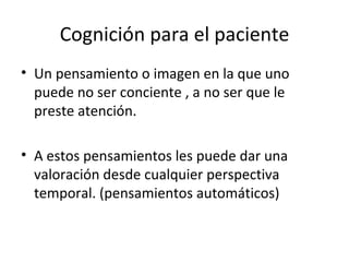 Cognición para el paciente Un pensamiento o imagen en la que uno puede no ser conciente , a no ser que le preste atención. A estos pensamientos les puede dar una valoración desde cualquier perspectiva temporal. (pensamientos automáticos) 