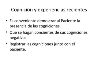 Cognición y experiencias recientes Es conveniente demostrar al Paciente la presencia de las cogniciones. Que se hagan concientes de sus cogniciones negativas. Registrar las cogniciones junto con el paciente. 