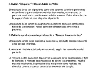 2.  Evitar, “Etiquetar” y Hacer Juicio de Valor El terapeuta debe ver al paciente como una persona que tiene problemas específicos o que mantiene creencias irracionales, nunca como un personal irracional o que tiene un carácter anormal. Evitar el empleo de la jerga profesional para etiquetar al paciente El terapeuta debe tomar las cogniciones negativas como un componente típico de la depresión, nunca como un característica inherente al paciente. 3 . Evitar la conducta contraproducente a “Deseos Inconscientes”  El terapeuta jamás debe explicar al paciente su conducta contraproducente a los deseos infantiles.  4. Ajustar el nivel de actividad y estructurarlo según las necesidades del paciente La mayoría de los pacientes depresivos les resulta difícil concentrarse y fijar la atención, a menudo son incapaces de definir los problemas, mucho mas de resolverlos, es probable que interpreten como rechazo los silencios que se producen durante las sesiones de  terapia. 