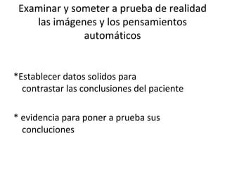 Examinar y someter a prueba de realidad las imágenes y los pensamientos automáticos *Establecer datos solidos para contrastar las conclusiones del paciente * evidencia para poner a prueba sus concluciones 
